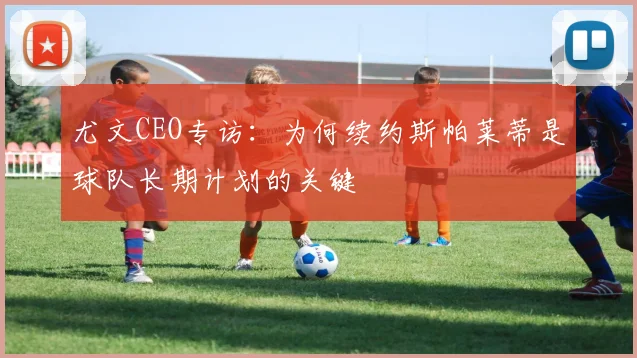 尤文CEO专访:为何续约斯帕莱蒂是球队长期计划的关键