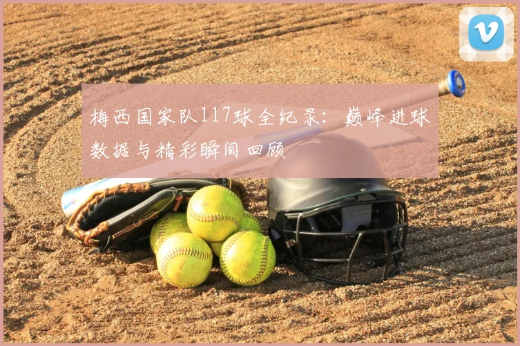 梅西国家队117球全纪录：巅峰进球数据与精彩瞬间回顾