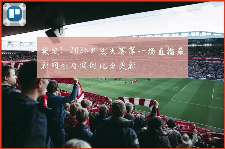锁定！2026年总决赛第一场直播最新网址与实时比分更新