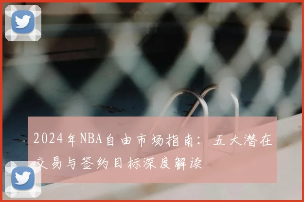 2024年NBA自由市场指南：五大潜在交易与签约目标深度解读