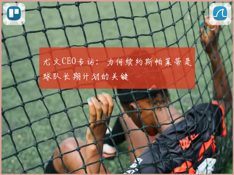 尤文CEO专访：为何续约斯帕莱蒂是球队长期计划的关键