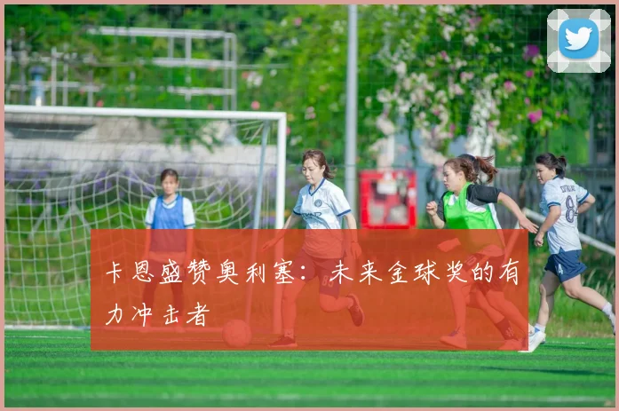 卡恩盛赞奥利塞:未来金球奖的有力冲击者