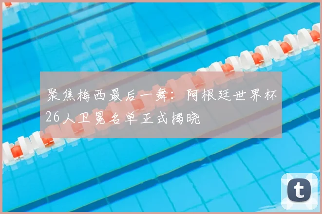 聚焦梅西最后一舞：阿根廷世界杯26人卫冕名单正式揭晓