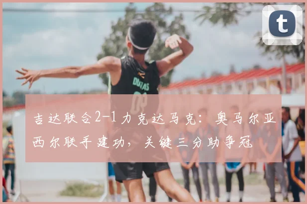 吉达联合2-1力克达马克：奥马尔亚西尔联手建功，关键三分助争冠