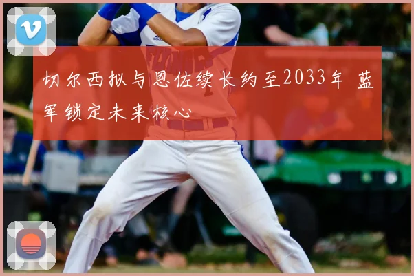 切尔西拟与恩佐续长约至2033年 蓝军锁定未来核心