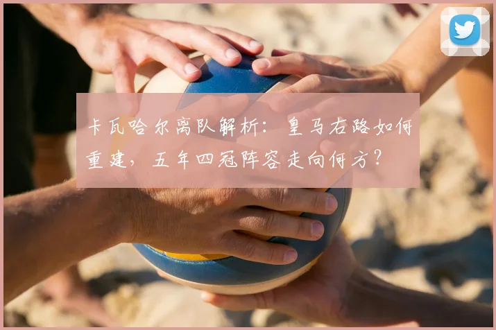 卡瓦哈尔离队解析：皇马右路如何重建，五年四冠阵容走向何方？