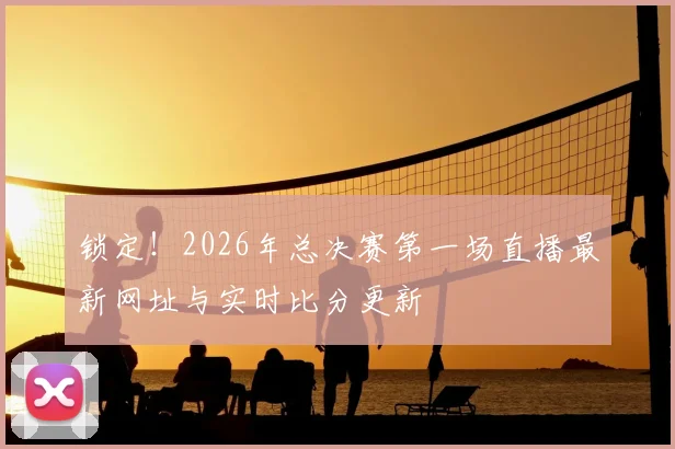 锁定!2026年总决赛第一场直播最新网址与实时比分更新