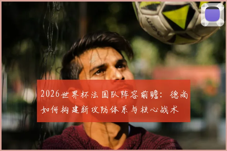 2026世界杯法国队阵容前瞻：德尚如何构建新攻防体系与核心战术