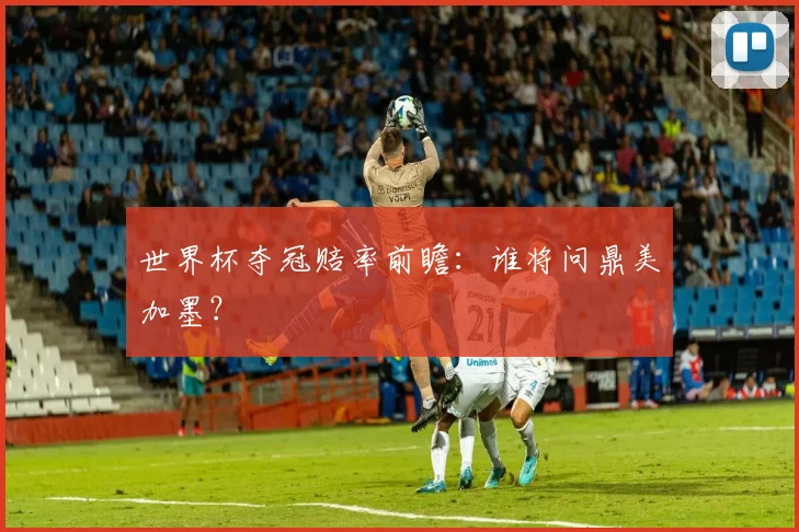 世界杯夺冠赔率前瞻：谁将问鼎美加墨？