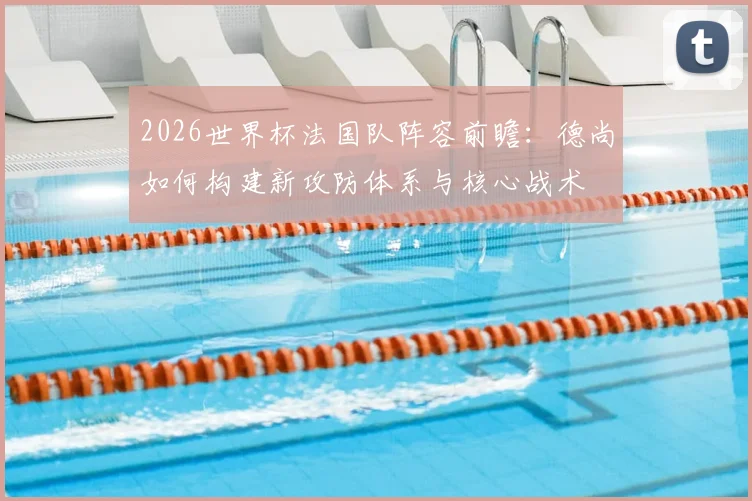 2026世界杯法国队阵容前瞻：德尚如何构建新攻防体系与核心战术