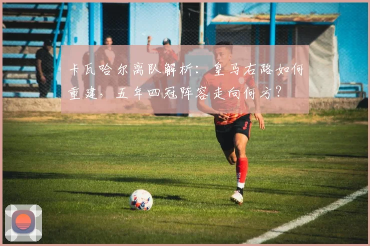 卡瓦哈尔离队解析:皇马右路如何重建,五年四冠阵容走向何方?